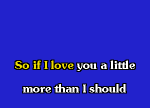 So if I love you a little

more than I should