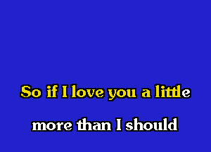 So if I love you a little

more than I should