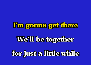 I'm gonna get there

We'll be together

for just a litde while