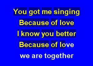 You got me singing

Because of love
I know you better
Because of love
we are together