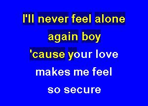 I'll never feel alone
again boy

'cause your love

makes me feel
so secure
