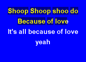 Shoop Shoop shoo do

Because of love
It's all because of love
yeah