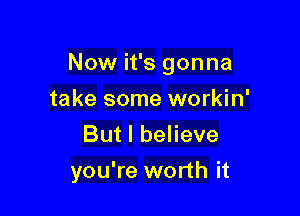 Now it's gonna

take some workin'
But I believe
you're worth it