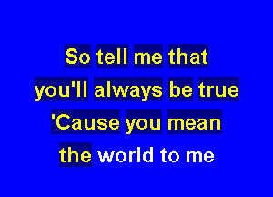 So tell me that
you'll always be true

'Cause you mean
the world to me