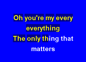 Oh you're my every
everything

The only thing that
matters