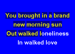 You brought in a brand

new morning sun
Out walked loneliness
In walked love
