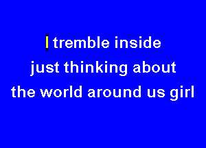 I tremble inside
just thinking about

the world around us girl