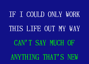 IF I COULD ONLY WORK
THIS LIFE OUT MY WAY
CAIW T SAY MUCH OF
ANYTHING THATS NEW