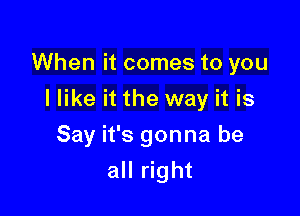 When it comes to you

I like it the way it is
Say it's gonna be
all right