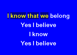 I know that we belong

Yes I believe
I know
Yes I believe