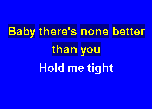 Baby there's none better
than you

Hold me tight