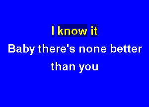 I know it
Baby there's none better

than you