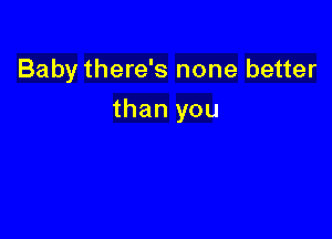 Baby there's none better

than you