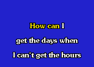 How can I

get the days when

I can't get the hours