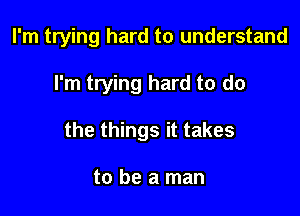 I'm trying hard to understand

I'm trying hard to do

the things it takes

to be a man