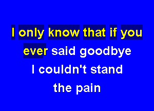 I only know that if you
ever said goodbye

I couldn't stand
the pain