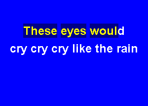 These eyes would
cry cry cry like the rain