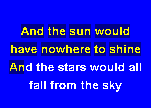 And the sun would
have nowhere to shine

And the stars would all
fall from the sky