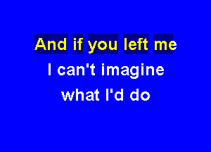 And if you left me
I can't imagine

what I'd do