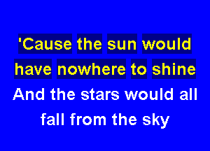 'Cause the sun would
have nowhere to shine

And the stars would all
fall from the sky