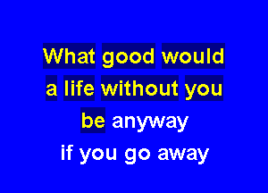 What good would
a life without you

be anyway
if you go away