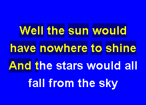 Well the sun would
have nowhere to shine

And the stars would all
fall from the sky