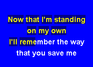 Now that I'm standing
on my own

I'll remember the way
that you save me