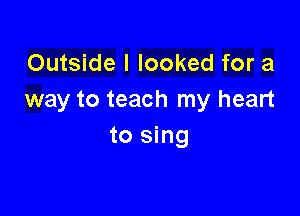 Outside I looked for a
way to teach my heart

to sing