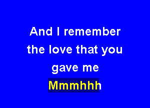 And I remember
the love that you

gave me
Mmmhhh