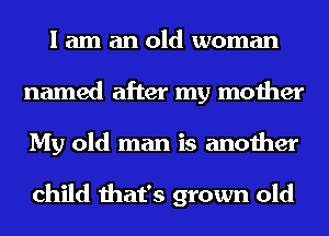 I am an old woman
named after my mother
My old man is another

child that's grown old