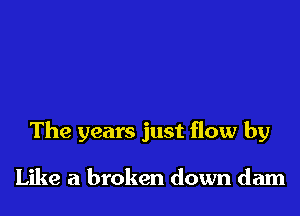 The years just flow by

Like a broken down dam