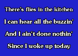 There's flies in the kitchen

I can hear all the buzzin'
And I ain't done nothin'

Since I woke up today