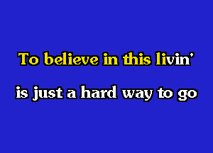 To believe in this livin'

is just a hard way to go