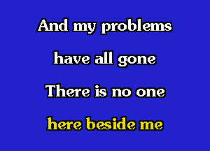 And my problems

have all gone
There is no one

here beside me