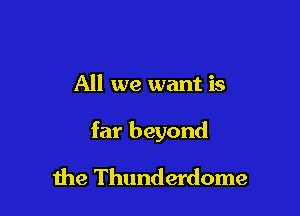 All we want is

far beyond

the Thunderdome