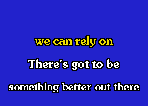 we can rely on

There's got to be

something better out there