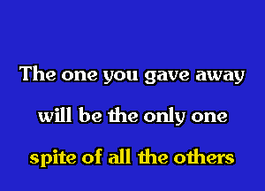 The one you gave away

will be the only one

spite of all the others