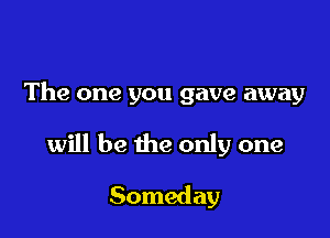 The one you gave away

will be the only one

Someday