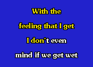 With me

feeling that I get

I don't even

mind if we get wet