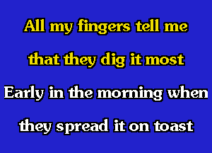 All my fingers tell me
that they dig it most
Early in the morning when

they spread it on toast