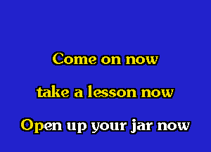 Come on now

take a lwson now

Open up your jar now