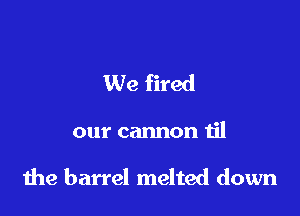 We fired

our cannon til

the barrel melted down