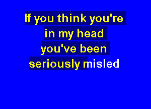 If you think you're
in my head
you've been

seriously misled