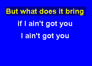 But what does it bring
if I ain't got you

I ain't got you