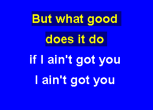 But what good
does it do

if I ain't got you

I ain't got you