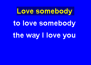 Love somebody
to love somebody

the way I love you