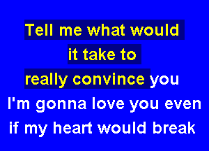 Tell me what would
it take to

really convince you
I'm gonna love you even
if my heart would break