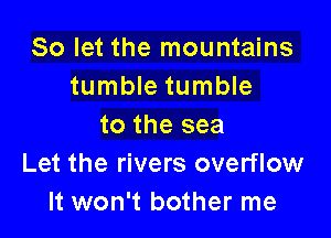 So let the mountains
tumble tumble

to the sea
Let the rivers overflow
It won't bother me