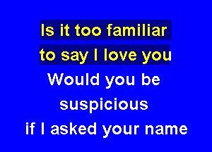 Is it too familiar
to say I love you

Would you be
suspicious
if I asked your name