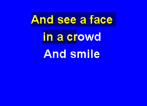 And see a face
in a crowd

And smile